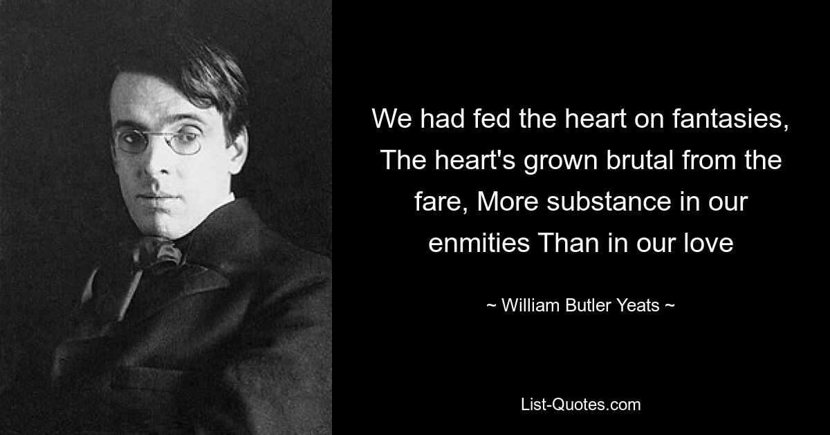 We had fed the heart on fantasies, The heart's grown brutal from the fare, More substance in our enmities Than in our love — © William Butler Yeats