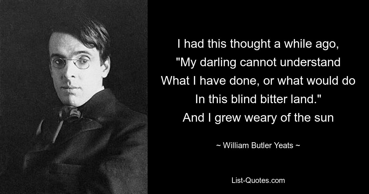 I had this thought a while ago,
"My darling cannot understand
What I have done, or what would do
In this blind bitter land."
And I grew weary of the sun — © William Butler Yeats