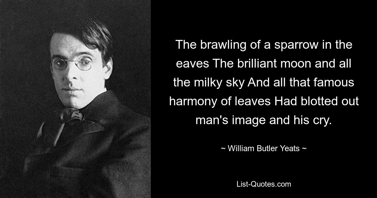 The brawling of a sparrow in the eaves The brilliant moon and all the milky sky And all that famous harmony of leaves Had blotted out man's image and his cry. — © William Butler Yeats