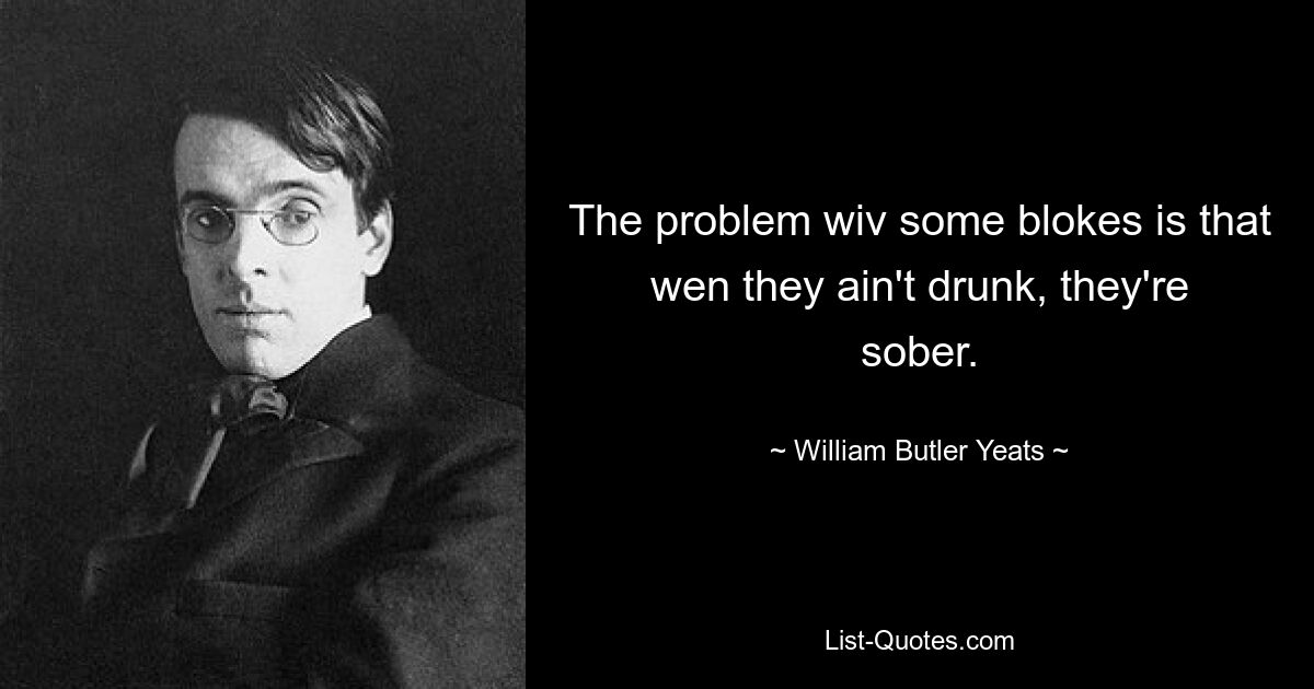 The problem wiv some blokes is that wen they ain't drunk, they're sober. — © William Butler Yeats