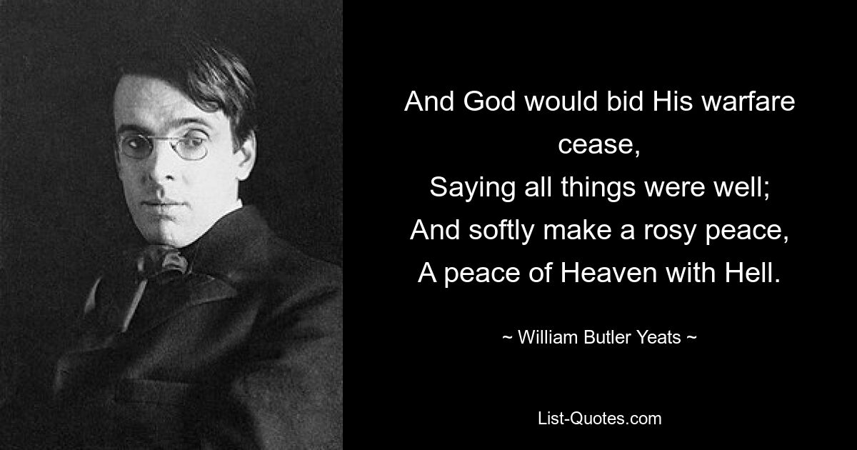 And God would bid His warfare cease,
Saying all things were well;
And softly make a rosy peace,
A peace of Heaven with Hell. — © William Butler Yeats