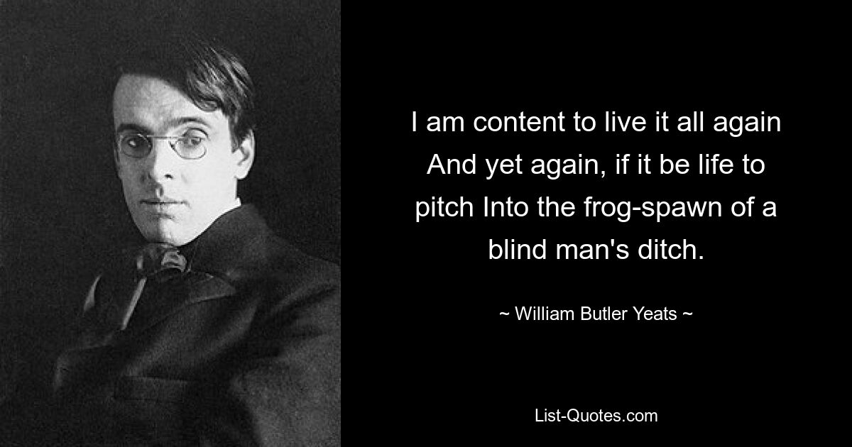 I am content to live it all again And yet again, if it be life to pitch Into the frog-spawn of a blind man's ditch. — © William Butler Yeats