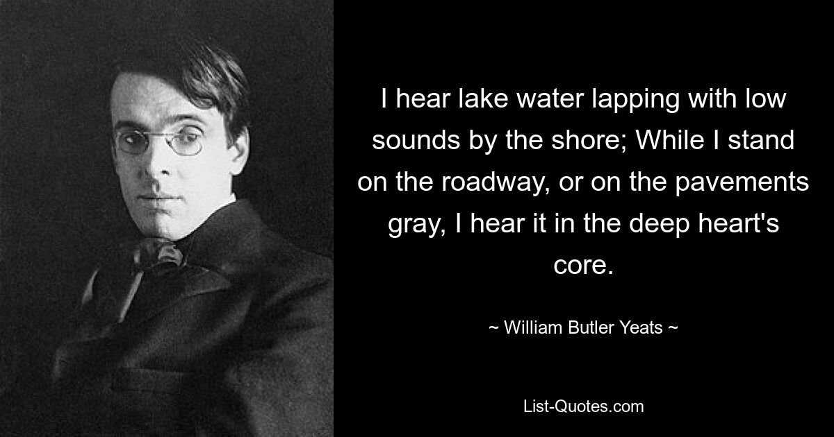 I hear lake water lapping with low sounds by the shore; While I stand on the roadway, or on the pavements gray, I hear it in the deep heart's core. — © William Butler Yeats