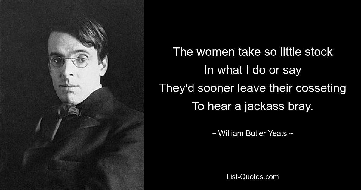 The women take so little stock
In what I do or say
They'd sooner leave their cosseting
To hear a jackass bray. — © William Butler Yeats