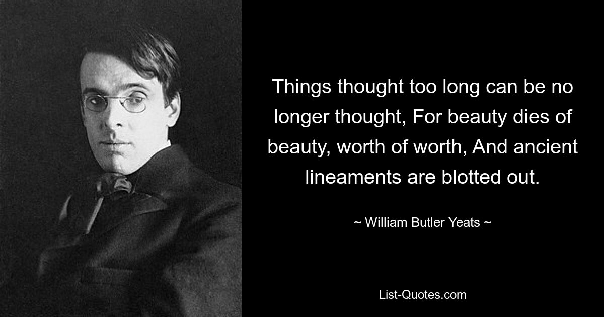 Things thought too long can be no longer thought, For beauty dies of beauty, worth of worth, And ancient lineaments are blotted out. — © William Butler Yeats