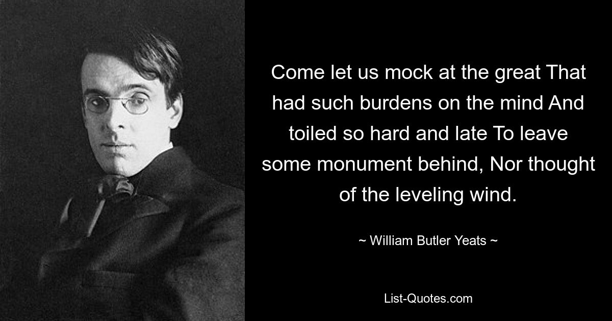 Come let us mock at the great That had such burdens on the mind And toiled so hard and late To leave some monument behind, Nor thought of the leveling wind. — © William Butler Yeats