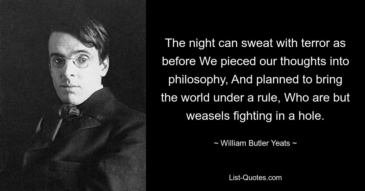 The night can sweat with terror as before We pieced our thoughts into philosophy, And planned to bring the world under a rule, Who are but weasels fighting in a hole. — © William Butler Yeats