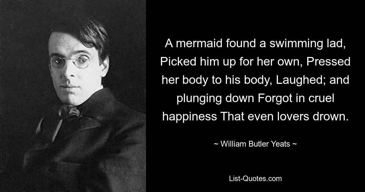 A mermaid found a swimming lad, Picked him up for her own, Pressed her body to his body, Laughed; and plunging down Forgot in cruel happiness That even lovers drown. — © William Butler Yeats