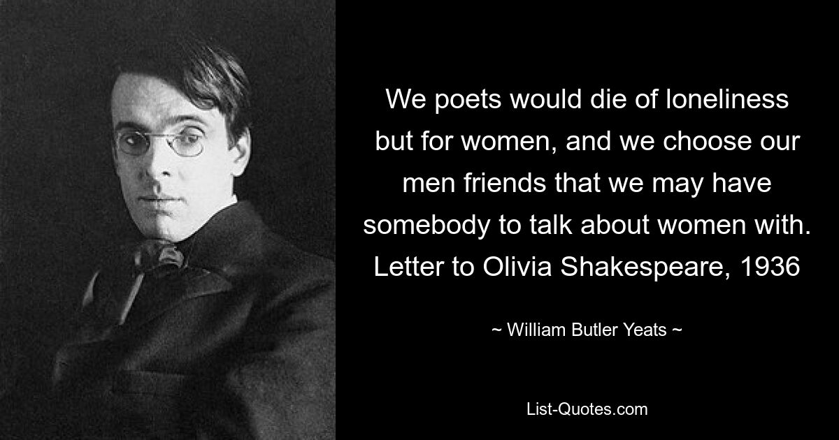 We poets would die of loneliness but for women, and we choose our men friends that we may have somebody to talk about women with. Letter to Olivia Shakespeare, 1936 — © William Butler Yeats