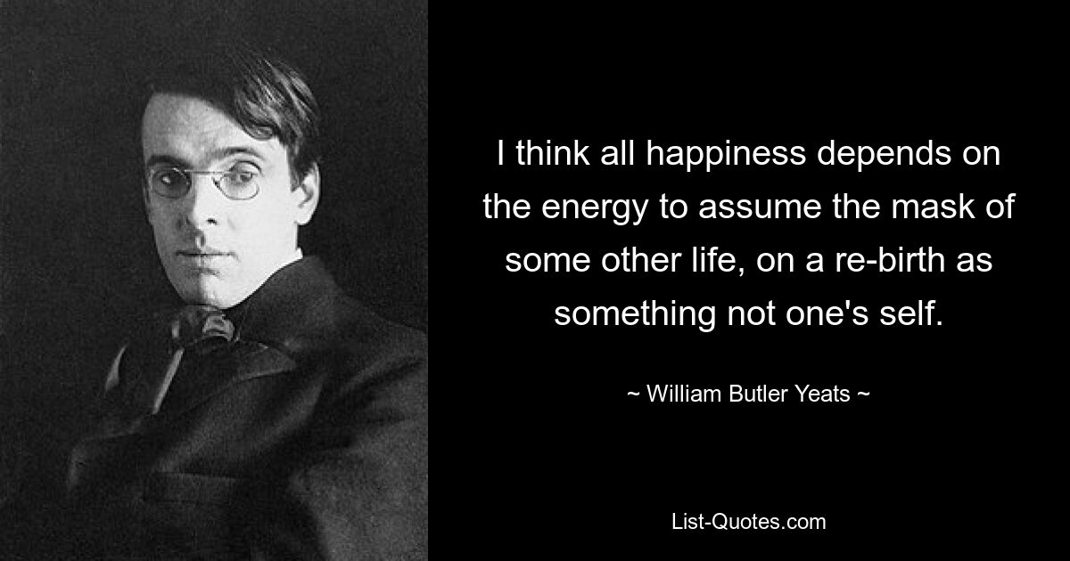 I think all happiness depends on the energy to assume the mask of some other life, on a re-birth as something not one's self. — © William Butler Yeats