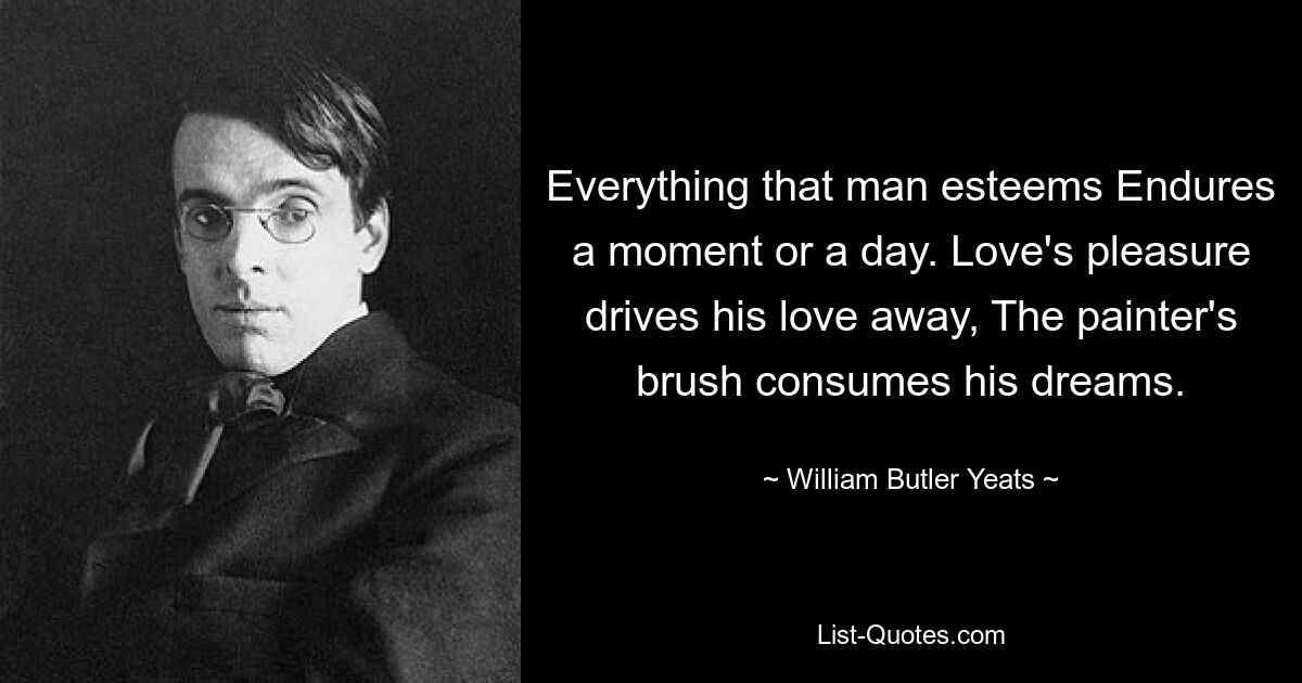 Everything that man esteems Endures a moment or a day. Love's pleasure drives his love away, The painter's brush consumes his dreams. — © William Butler Yeats