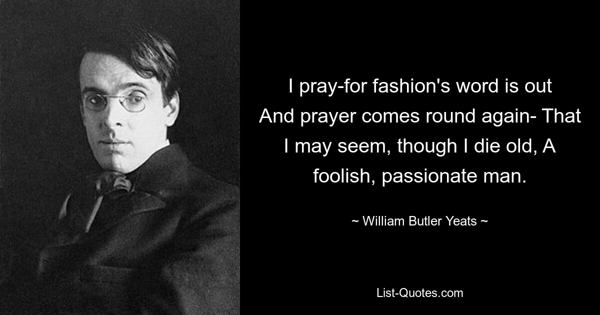 I pray-for fashion's word is out And prayer comes round again- That I may seem, though I die old, A foolish, passionate man. — © William Butler Yeats