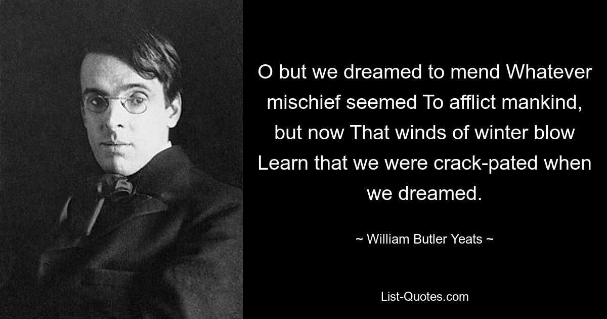 O but we dreamed to mend Whatever mischief seemed To afflict mankind, but now That winds of winter blow Learn that we were crack-pated when we dreamed. — © William Butler Yeats