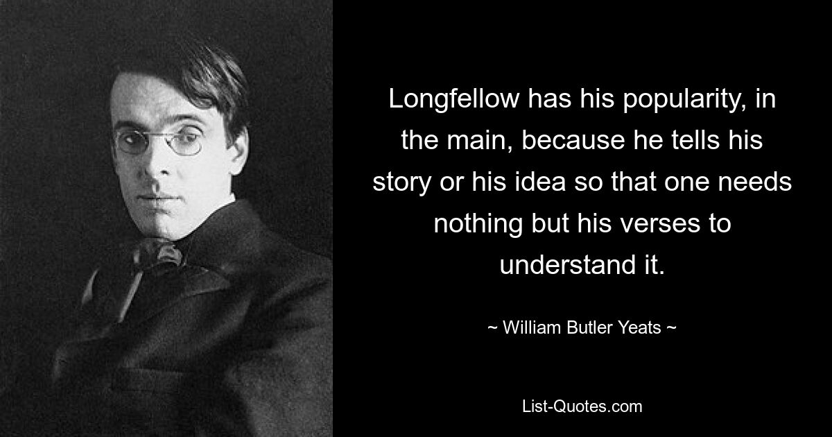 Longfellow has his popularity, in the main, because he tells his story or his idea so that one needs nothing but his verses to understand it. — © William Butler Yeats