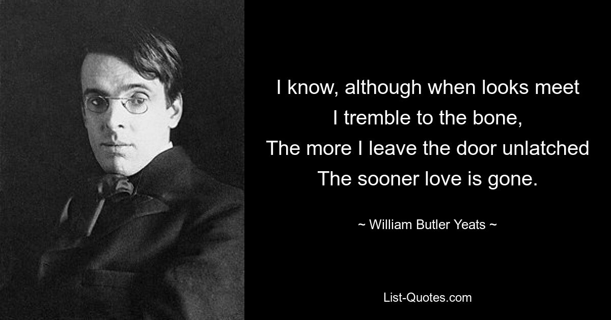 I know, although when looks meet
I tremble to the bone,
The more I leave the door unlatched
The sooner love is gone. — © William Butler Yeats