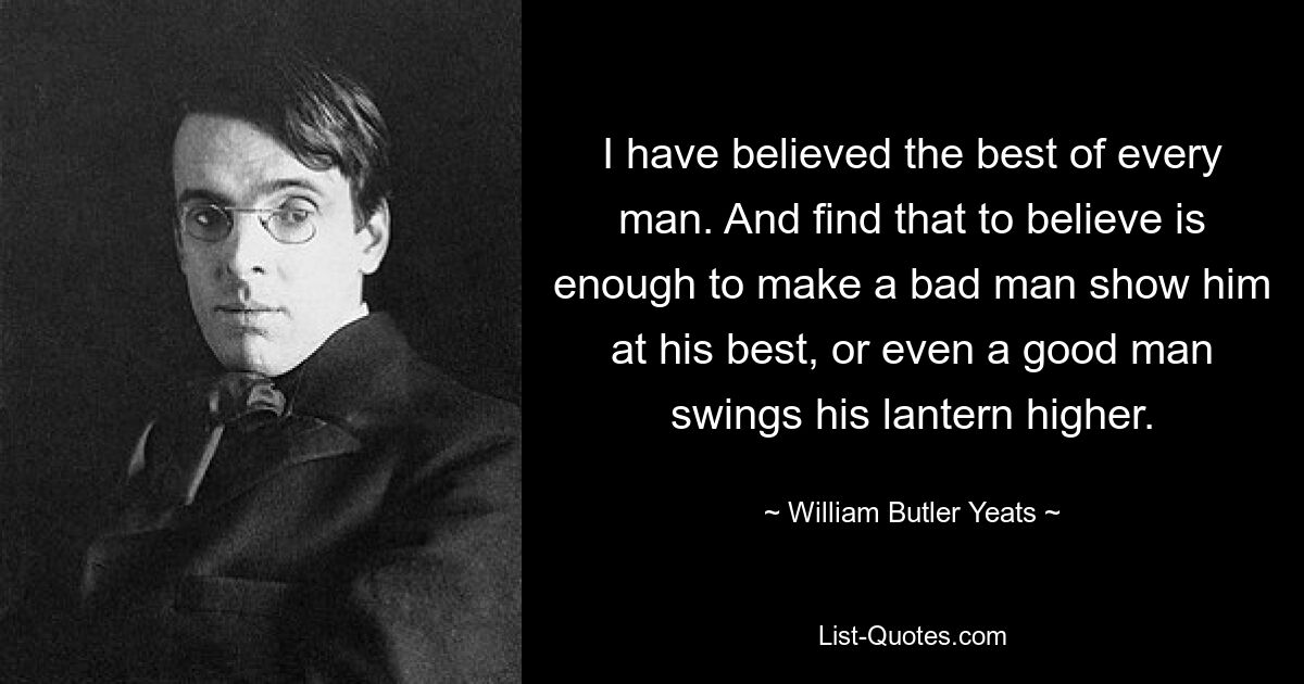 I have believed the best of every man. And find that to believe is enough to make a bad man show him at his best, or even a good man swings his lantern higher. — © William Butler Yeats