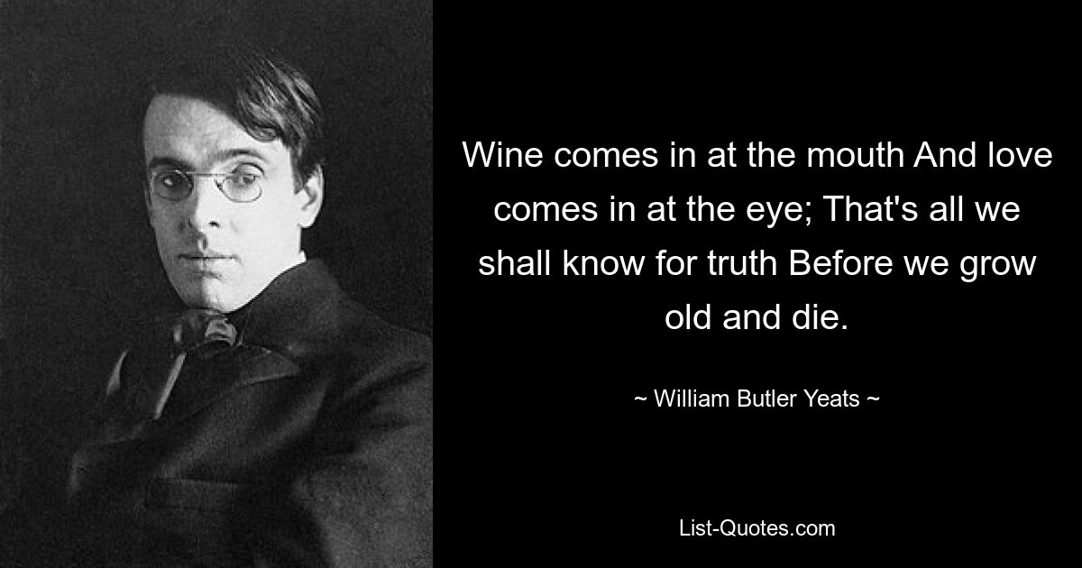 Wine comes in at the mouth And love comes in at the eye; That's all we shall know for truth Before we grow old and die. — © William Butler Yeats