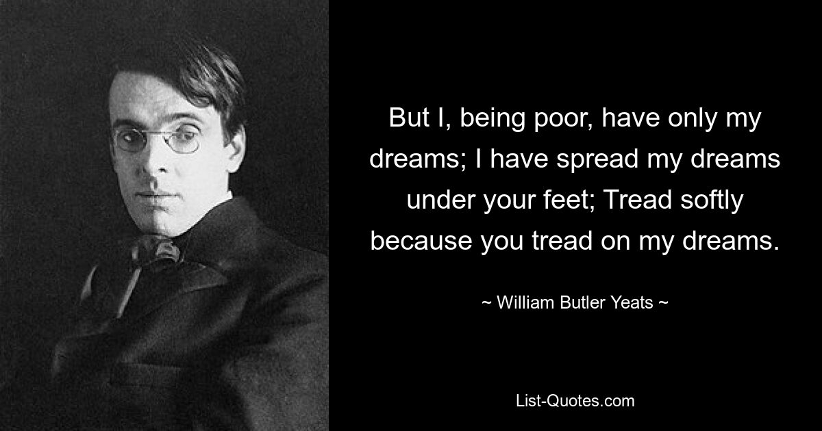 But I, being poor, have only my dreams; I have spread my dreams under your feet; Tread softly because you tread on my dreams. — © William Butler Yeats