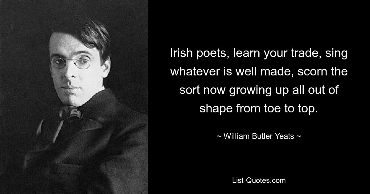 Irish poets, learn your trade, sing whatever is well made, scorn the sort now growing up all out of shape from toe to top. — © William Butler Yeats