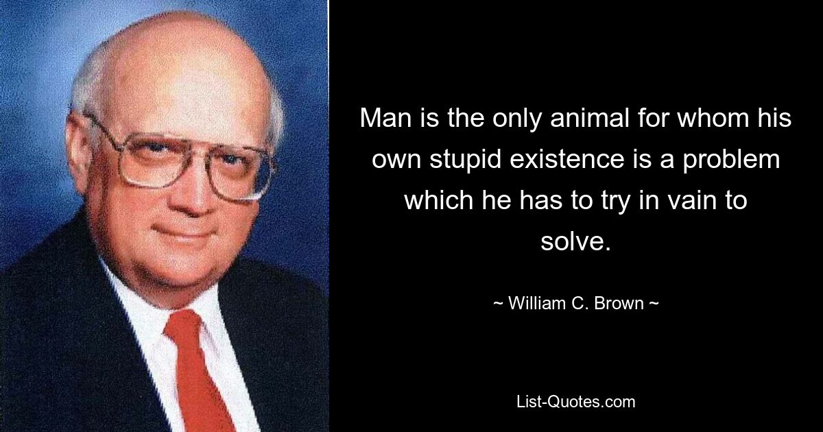 Man is the only animal for whom his own stupid existence is a problem which he has to try in vain to solve. — © William C. Brown