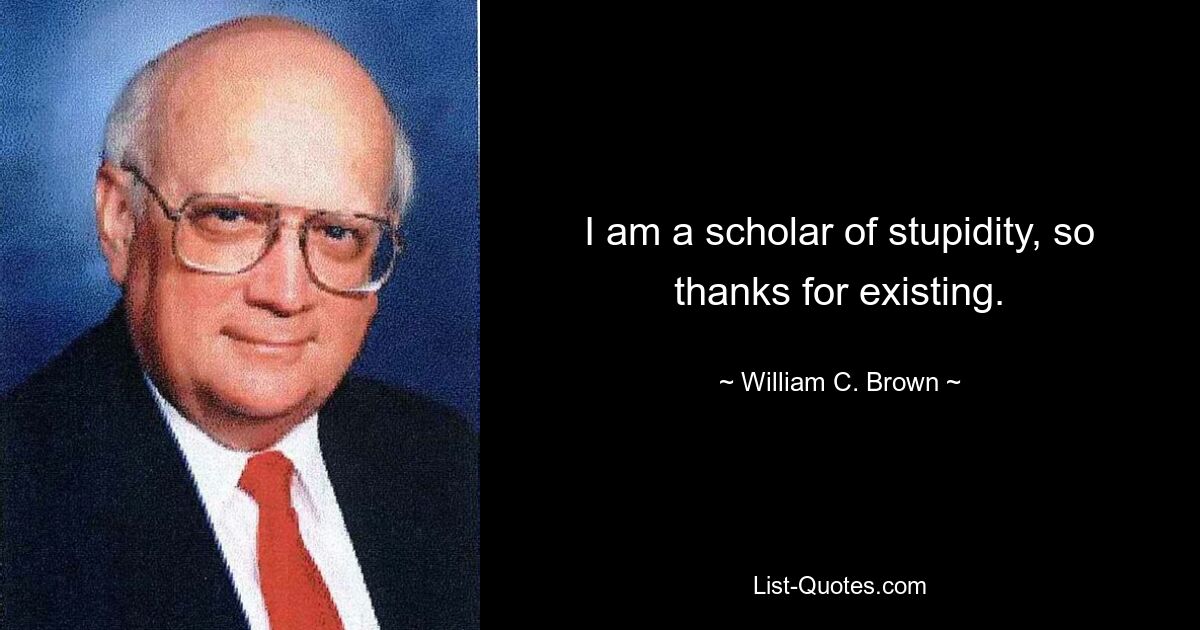 I am a scholar of stupidity, so thanks for existing. — © William C. Brown