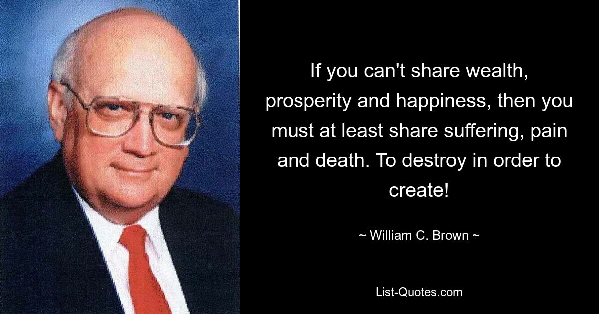 If you can't share wealth, prosperity and happiness, then you must at least share suffering, pain and death. To destroy in order to create! — © William C. Brown