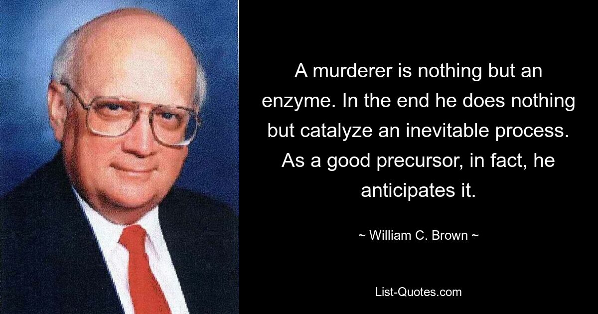 A murderer is nothing but an enzyme. In the end he does nothing but catalyze an inevitable process. As a good precursor, in fact, he anticipates it. — © William C. Brown