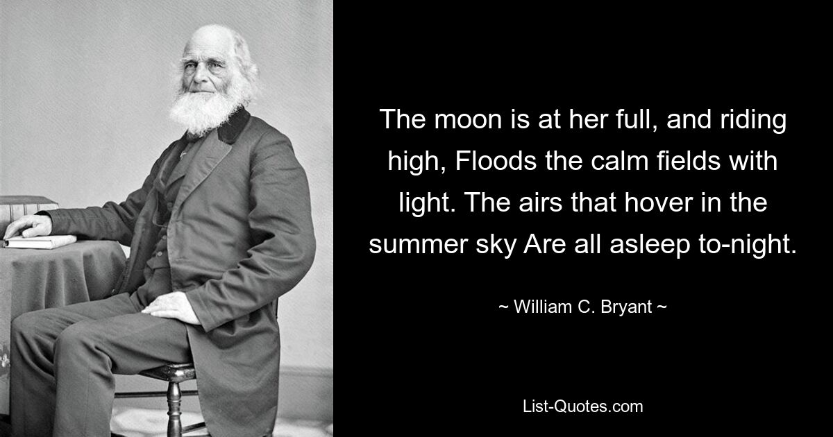 The moon is at her full, and riding high, Floods the calm fields with light. The airs that hover in the summer sky Are all asleep to-night. — © William C. Bryant