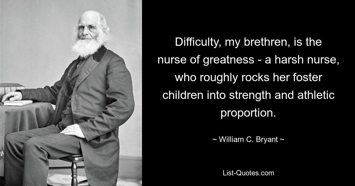 Difficulty, my brethren, is the nurse of greatness - a harsh nurse, who roughly rocks her foster children into strength and athletic proportion. — © William C. Bryant