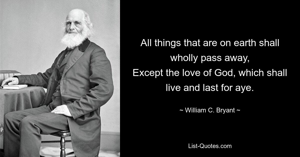 All things that are on earth shall wholly pass away,
Except the love of God, which shall live and last for aye. — © William C. Bryant