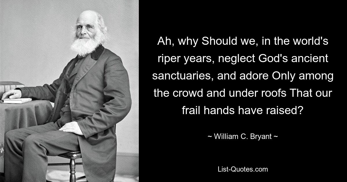 Ah, why Should we, in the world's riper years, neglect God's ancient sanctuaries, and adore Only among the crowd and under roofs That our frail hands have raised? — © William C. Bryant