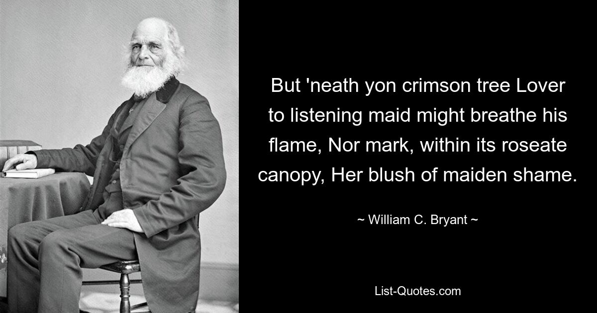 But 'neath yon crimson tree Lover to listening maid might breathe his flame, Nor mark, within its roseate canopy, Her blush of maiden shame. — © William C. Bryant