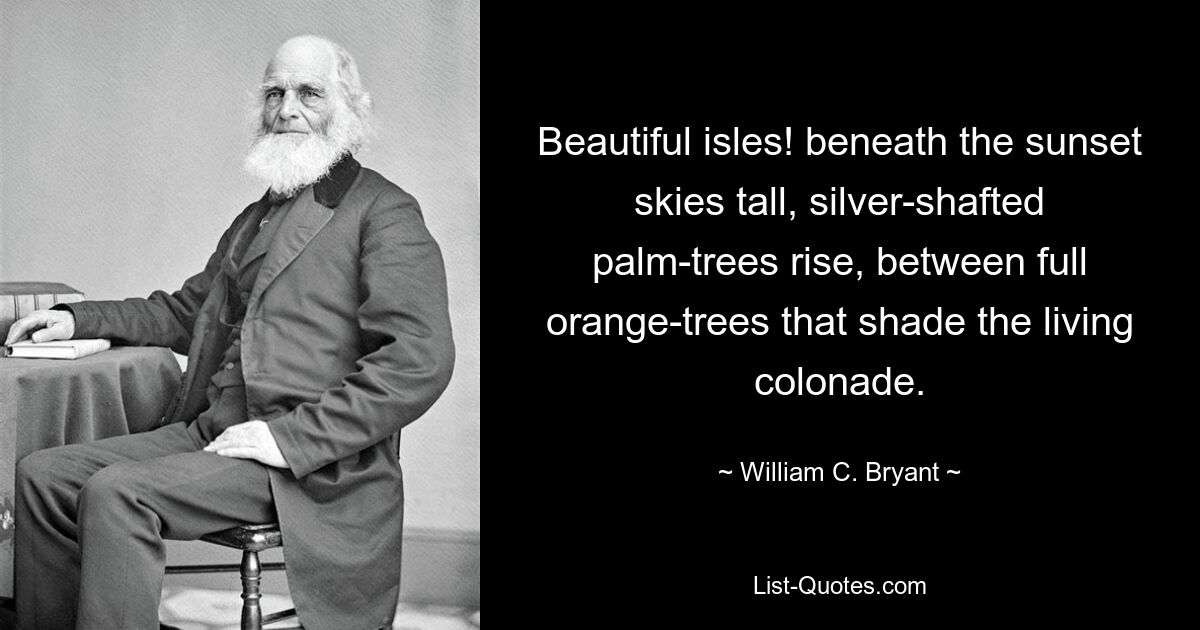 Beautiful isles! beneath the sunset skies tall, silver-shafted palm-trees rise, between full orange-trees that shade the living colonade. — © William C. Bryant