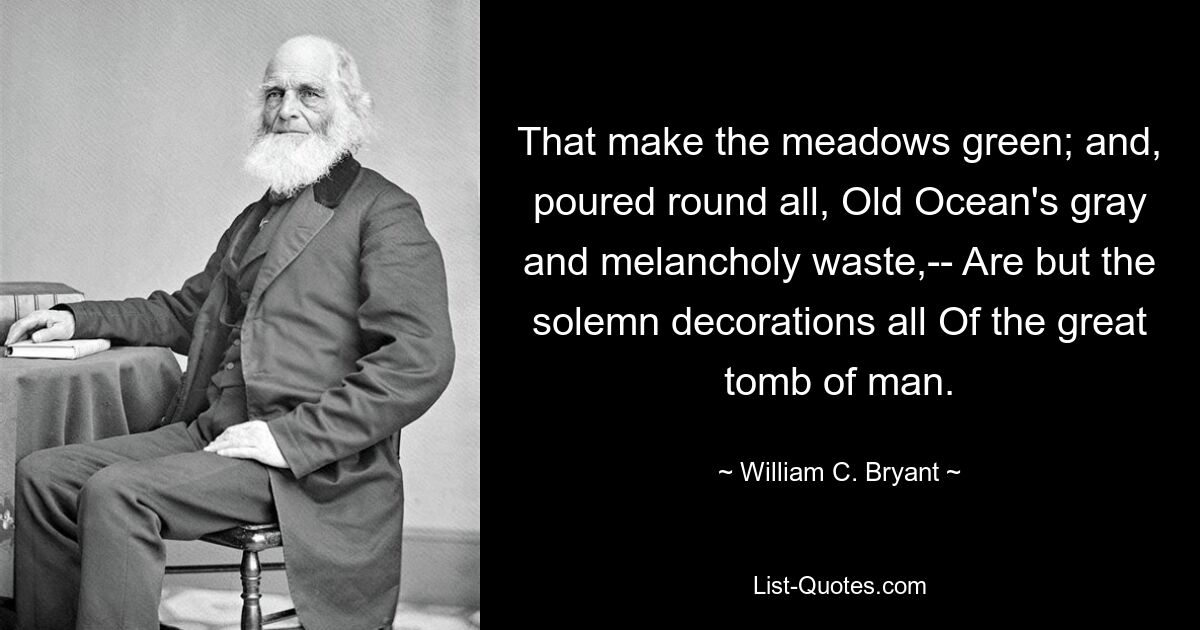 That make the meadows green; and, poured round all, Old Ocean's gray and melancholy waste,-- Are but the solemn decorations all Of the great tomb of man. — © William C. Bryant