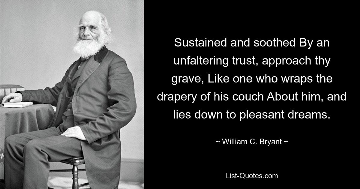 Sustained and soothed By an unfaltering trust, approach thy grave, Like one who wraps the drapery of his couch About him, and lies down to pleasant dreams. — © William C. Bryant