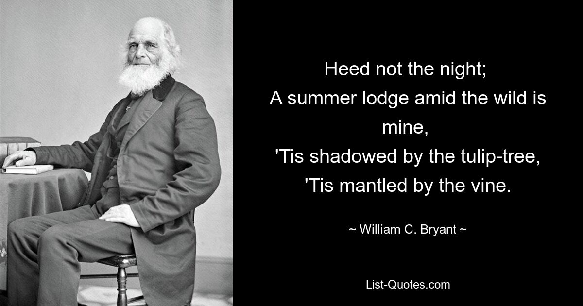 Heed not the night; 
A summer lodge amid the wild is mine, 
'Tis shadowed by the tulip-tree,
'Tis mantled by the vine. — © William C. Bryant