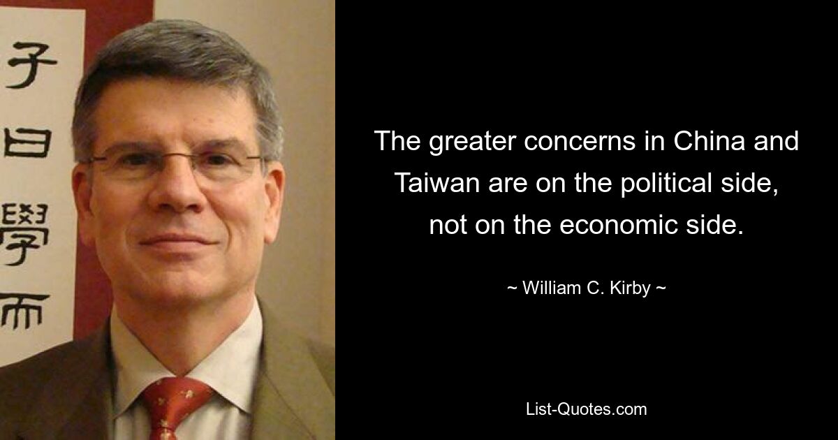 The greater concerns in China and Taiwan are on the political side, not on the economic side. — © William C. Kirby