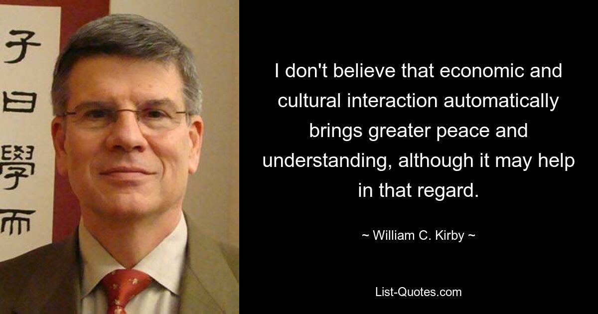 I don't believe that economic and cultural interaction automatically brings greater peace and understanding, although it may help in that regard. — © William C. Kirby