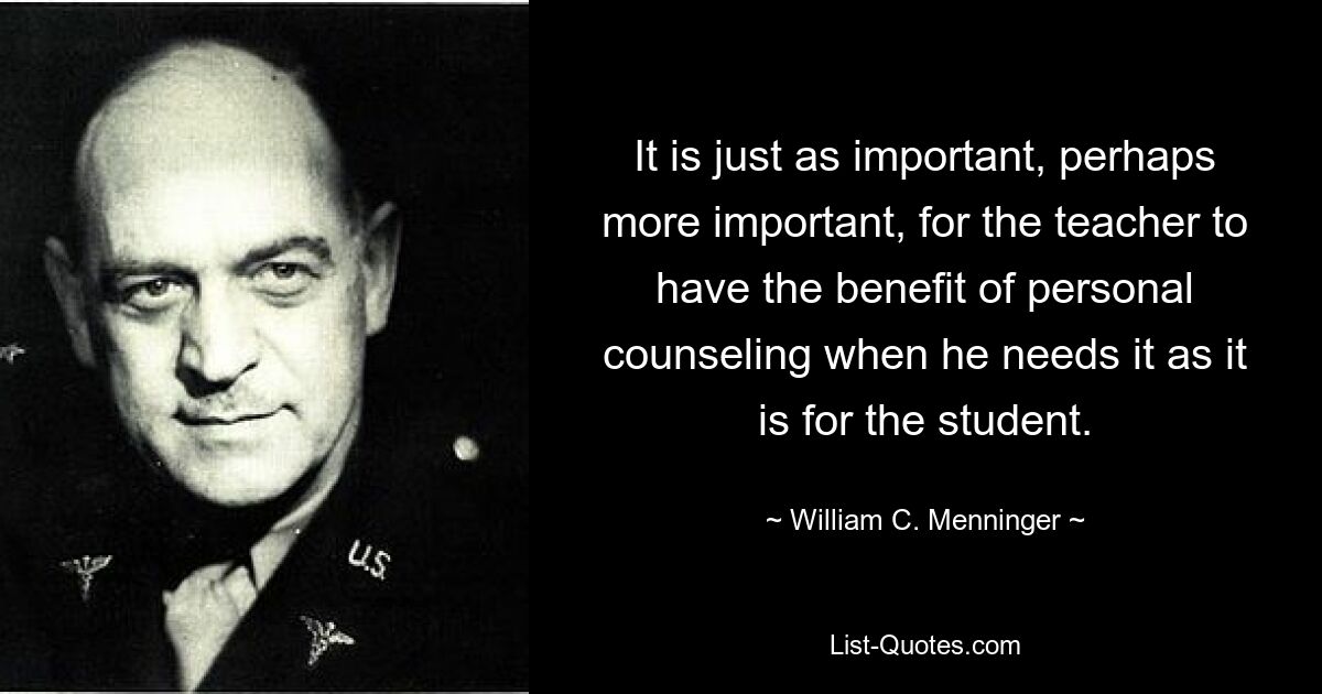 It is just as important, perhaps more important, for the teacher to have the benefit of personal counseling when he needs it as it is for the student. — © William C. Menninger