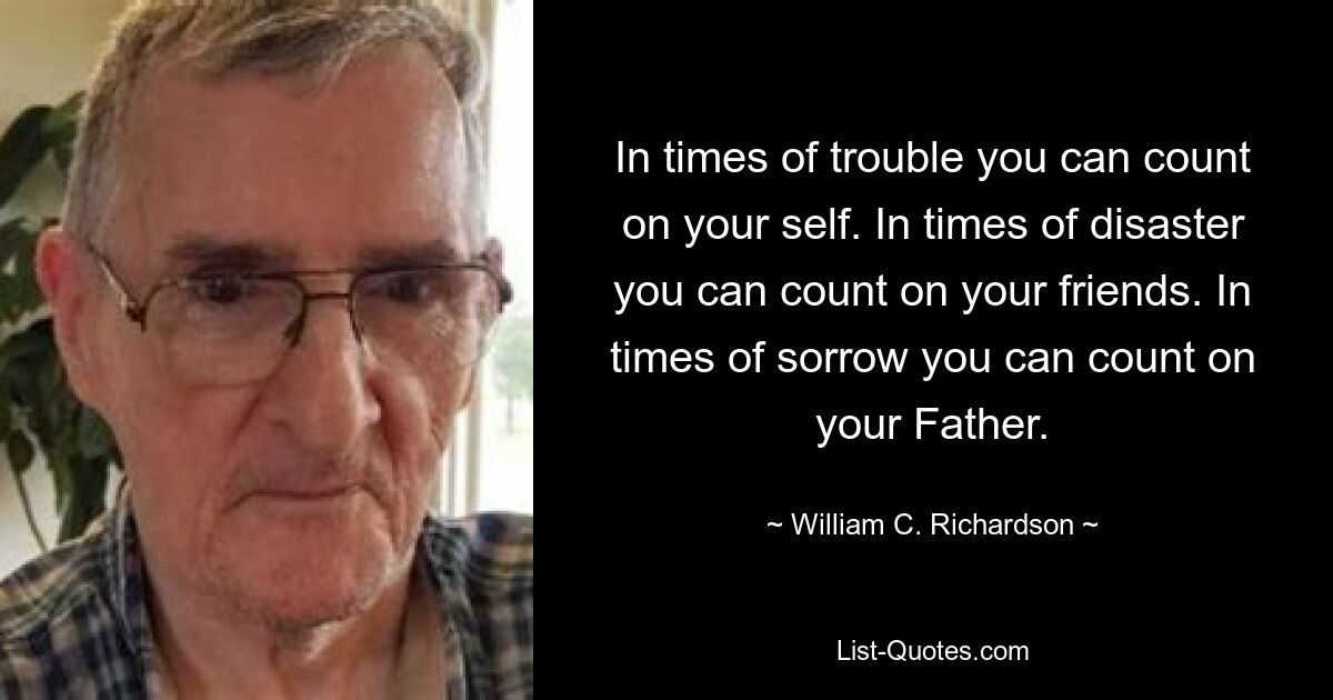 In times of trouble you can count on your self. In times of disaster you can count on your friends. In times of sorrow you can count on your Father. — © William C. Richardson