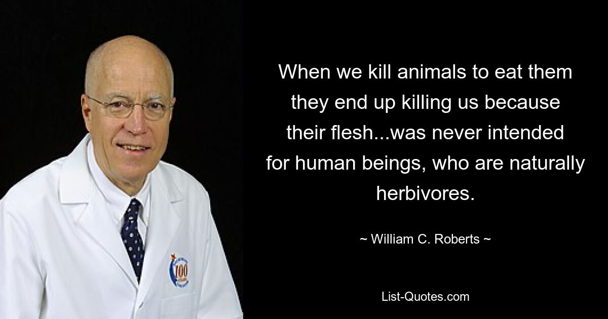 When we kill animals to eat them they end up killing us because their flesh...was never intended for human beings, who are naturally herbivores. — © William C. Roberts