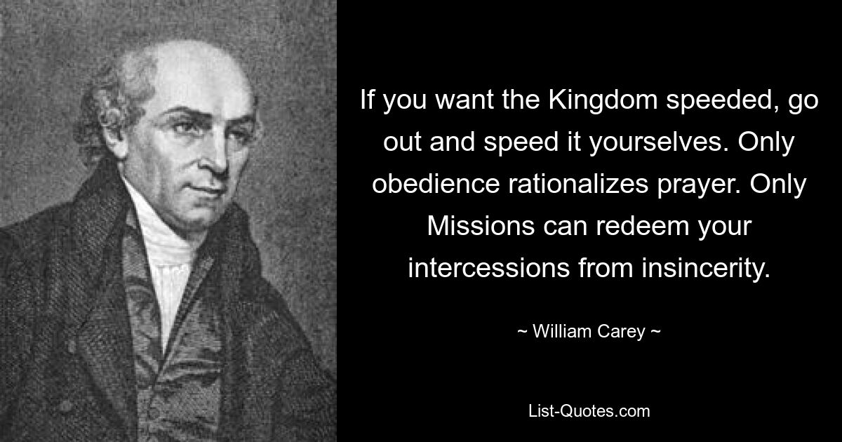 If you want the Kingdom speeded, go out and speed it yourselves. Only obedience rationalizes prayer. Only Missions can redeem your intercessions from insincerity. — © William Carey