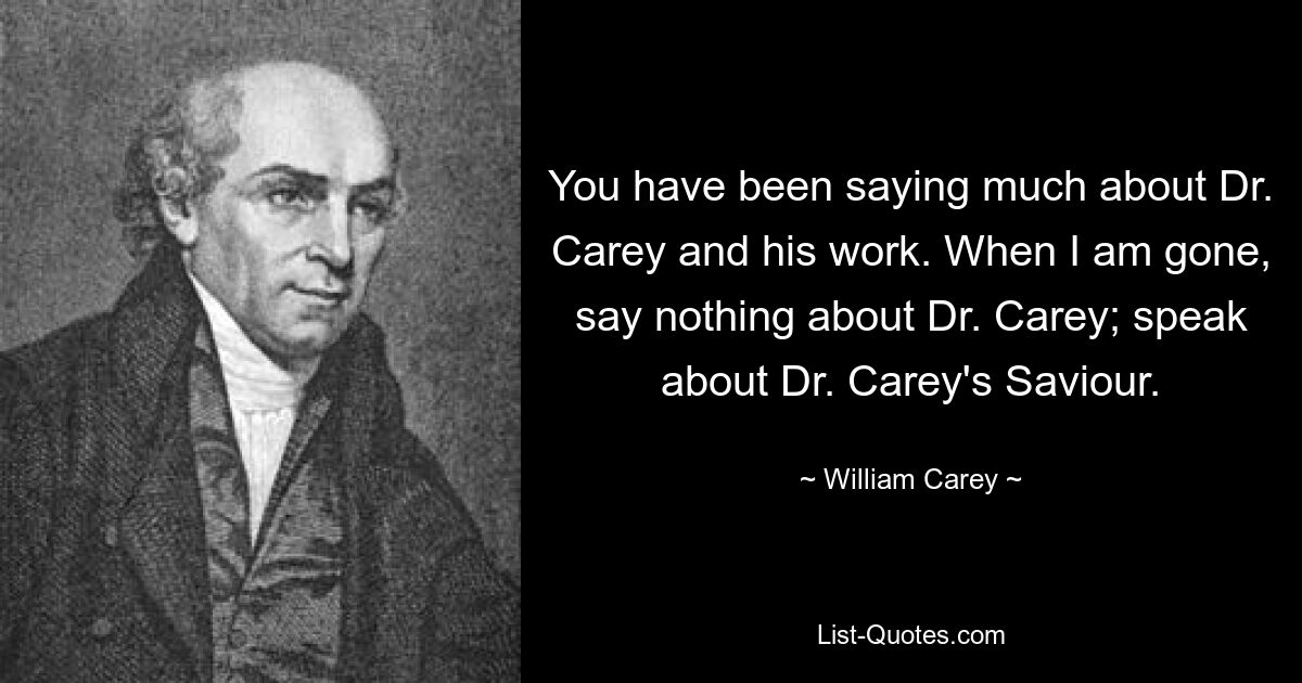 You have been saying much about Dr. Carey and his work. When I am gone, say nothing about Dr. Carey; speak about Dr. Carey's Saviour. — © William Carey