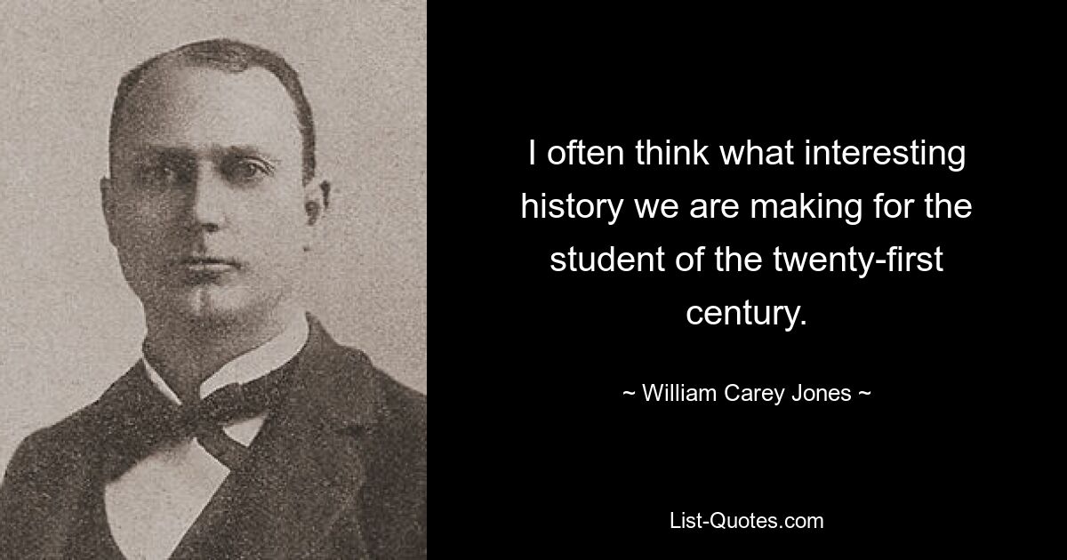 I often think what interesting history we are making for the student of the twenty-first century. — © William Carey Jones