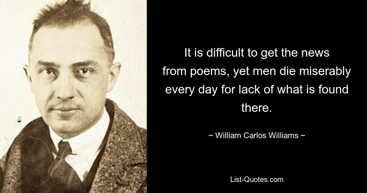 It is difficult to get the news from poems, yet men die miserably every day for lack of what is found there. — © William Carlos Williams