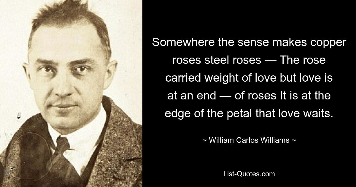 Somewhere the sense makes copper roses steel roses — The rose carried weight of love but love is at an end — of roses It is at the edge of the petal that love waits. — © William Carlos Williams