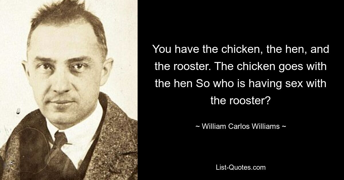 You have the chicken, the hen, and the rooster. The chicken goes with the hen So who is having sex with the rooster? — © William Carlos Williams