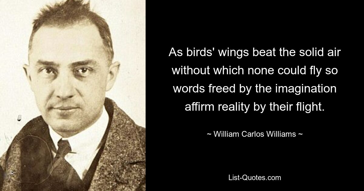 As birds' wings beat the solid air without which none could fly so words freed by the imagination affirm reality by their flight. — © William Carlos Williams