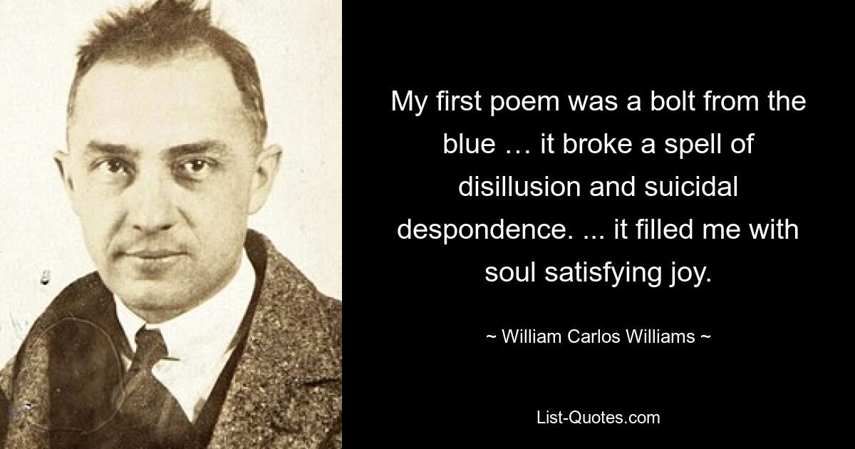 My first poem was a bolt from the blue … it broke a spell of disillusion and suicidal despondence. ... it filled me with soul satisfying joy. — © William Carlos Williams