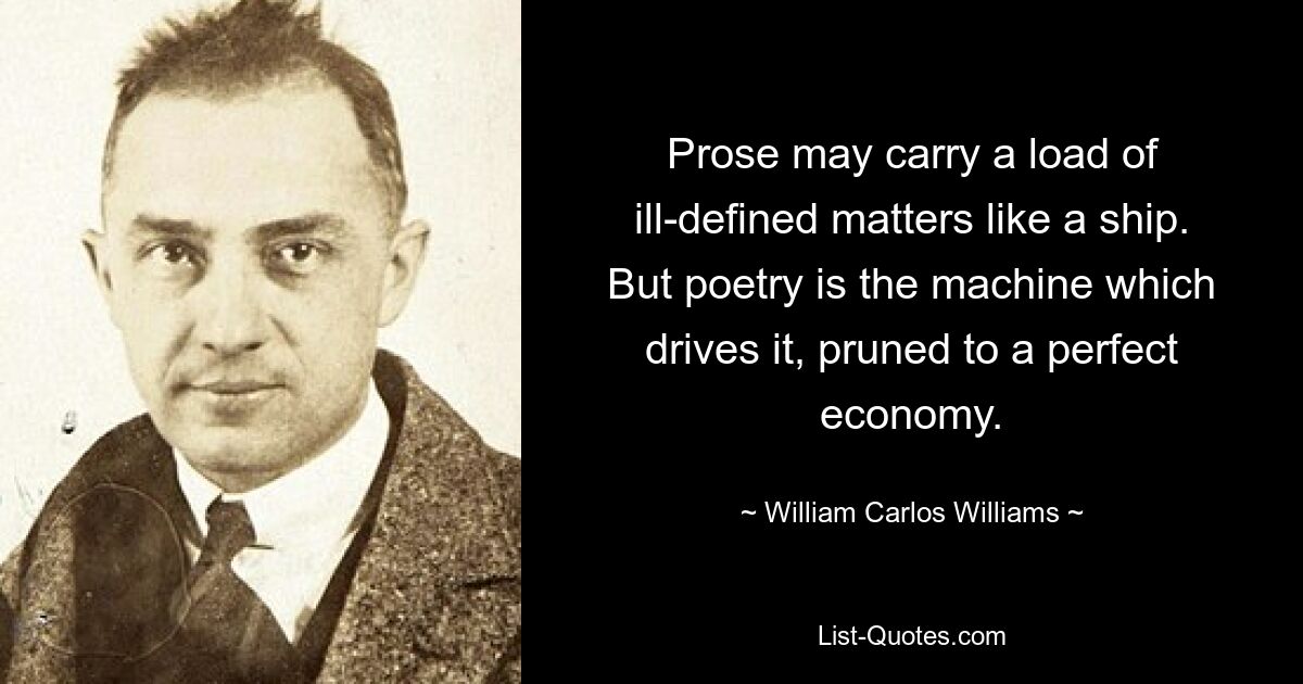 Prose may carry a load of ill-defined matters like a ship. But poetry is the machine which drives it, pruned to a perfect economy. — © William Carlos Williams